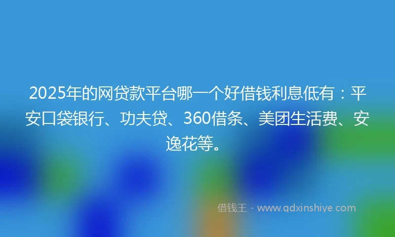 2025年的网贷款平台哪一个好借钱利息低有：平安口袋银行、功夫贷、360借条、美团生活费、安逸花等。
