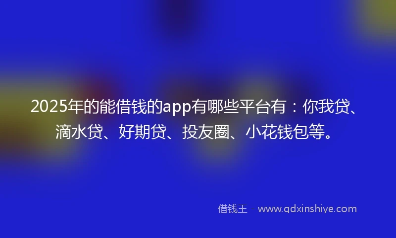 2025年的能借钱的app有哪些平台有：你我贷、滴水贷、好期贷、投友圈、小花钱包等。