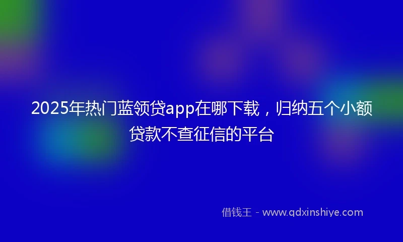 2025年热门蓝领贷app在哪下载，归纳五个小额贷款不查征信的平台