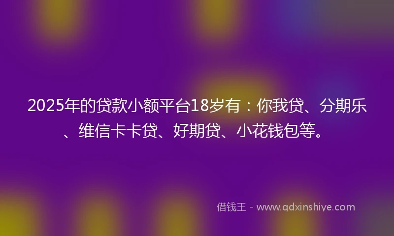 2025年的贷款小额平台18岁有：你我贷、分期乐、维信卡卡贷、好期贷、小花钱包等。