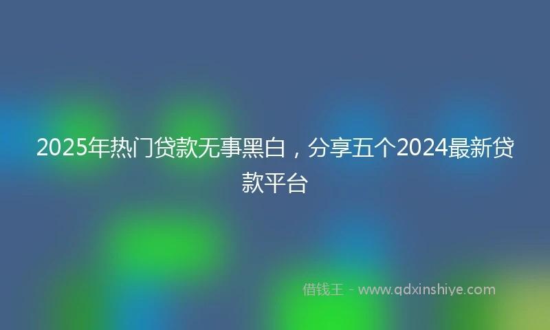 2025年热门贷款无事黑白，分享五个2024最新贷款平台