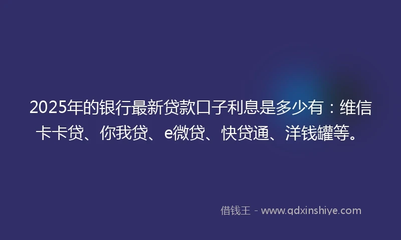 2025年的银行最新贷款口子利息是多少有：维信卡卡贷、你我贷、e微贷、快贷通、洋钱罐等。