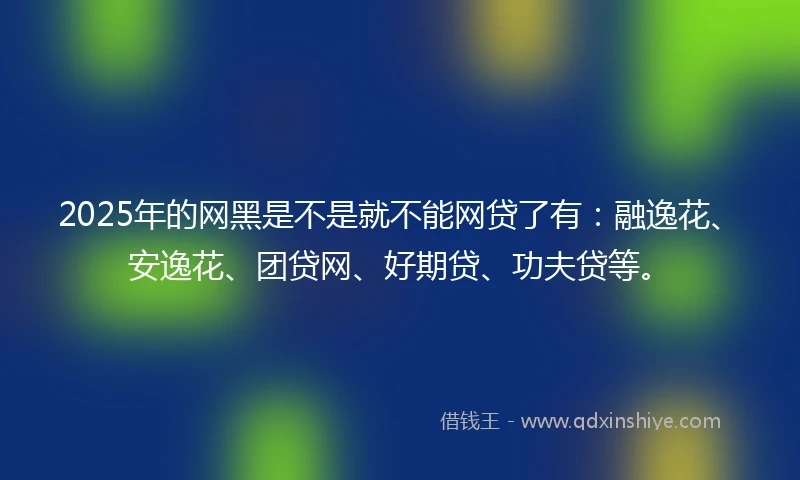 2025年的网黑是不是就不能网贷了有：融逸花、安逸花、团贷网、好期贷、功夫贷等。