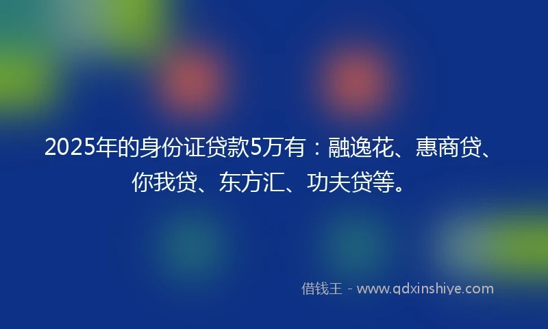 2025年的身份证贷款5万有：融逸花、惠商贷、你我贷、东方汇、功夫贷等。