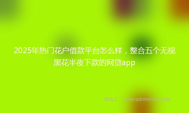 2025年热门花户借款平台怎么样，整合五个无视黑花半夜下款的网贷app
