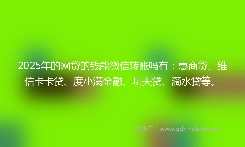 2025年的网贷的钱能微信转账吗有：惠商贷、维信卡卡贷、度小满金融、功夫贷、滴水贷等。