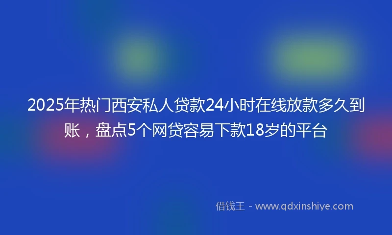 2025年热门西安私人贷款24小时在线放款多久到账,盘点5个网贷容易下款18岁的平台
