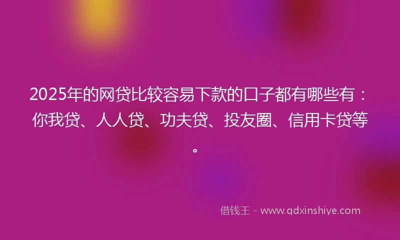 2025年的网贷比较容易下款的口子都有哪些有：你我贷、人人贷、功夫贷、投友圈、信用卡贷等。