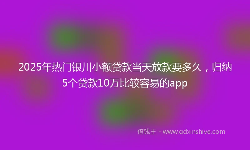 2025年热门银川小额贷款当天放款要多久，归纳5个贷款10万比较容易的app