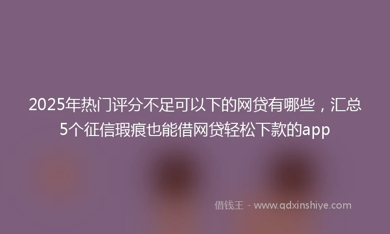 2025年热门评分不足可以下的网贷有哪些，汇总5个征信瑕疵也能借网贷轻松下款的app