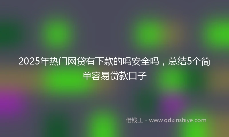 2025年热门网贷有下款的吗安全吗，总结5个简单容易贷款口子