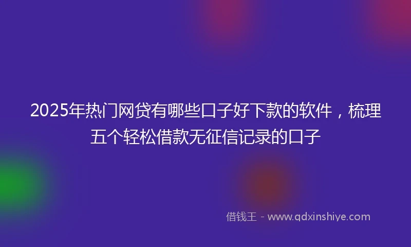 2025年热门网贷有哪些口子好下款的软件，梳理五个轻松借款无征信记录的口子