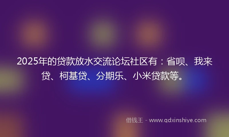 2025年的贷款放水交流论坛社区有：省呗、我来贷、柯基贷、分期乐、小米贷款等。