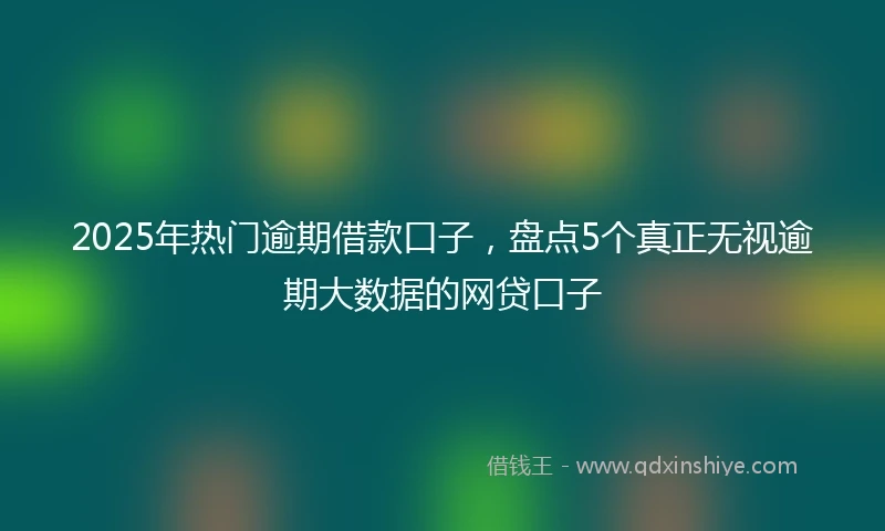 2025年热门逾期借款口子，盘点5个真正无视逾期大数据的网贷口子