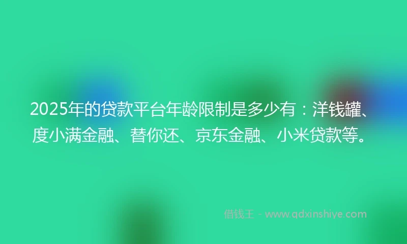 2025年的贷款平台年龄限制是多少有：洋钱罐、度小满金融、替你还、京东金融、小米贷款等。