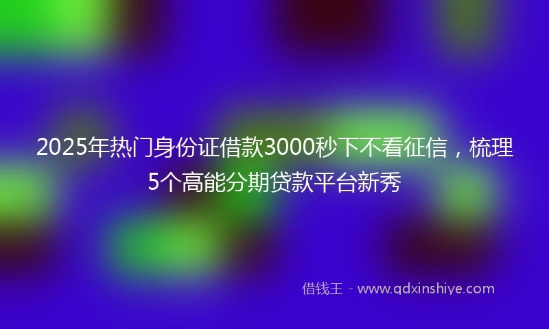 2025年热门身份证借款3000秒下不看征信，梳理5个高能分期贷款平台新秀