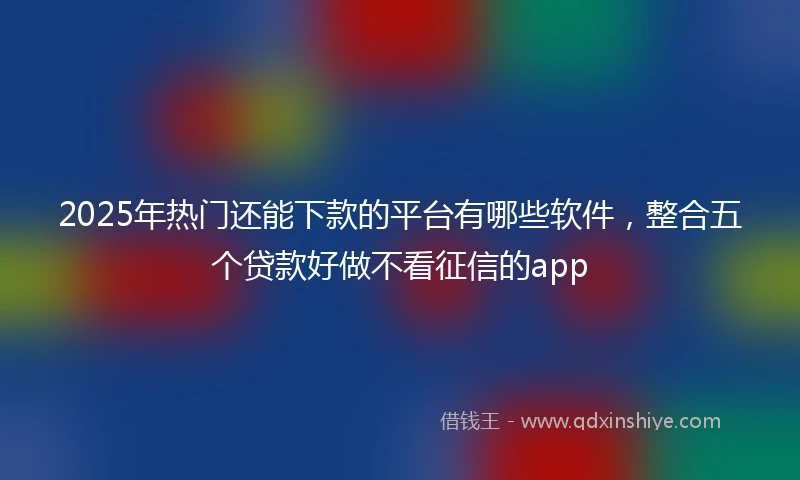 2025年热门还能下款的平台有哪些软件,整合五个贷款好做不看征信的app
