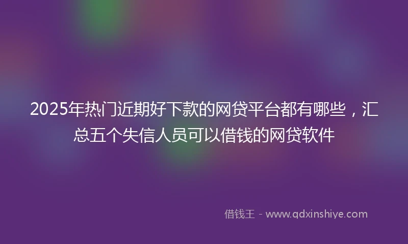 2025年热门近期好下款的网贷平台都有哪些，汇总五个失信人员可以借钱的网贷软件