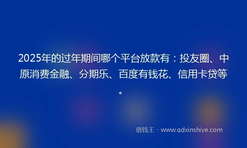 2025年的过年期间哪个平台放款有:投友圈、中原消费金融、分期乐、百度有钱花、信用卡贷等。