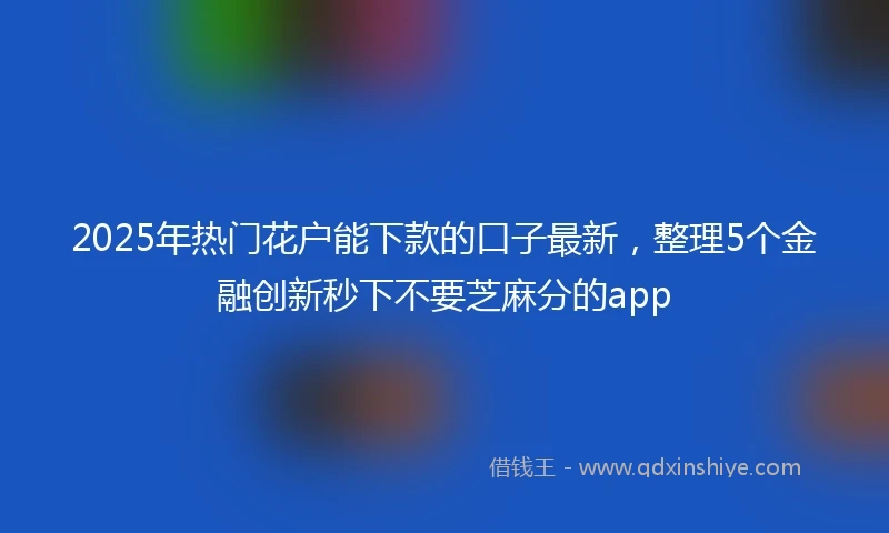 2025年热门花户能下款的口子最新，整理5个金融创新秒下不要芝麻分的app