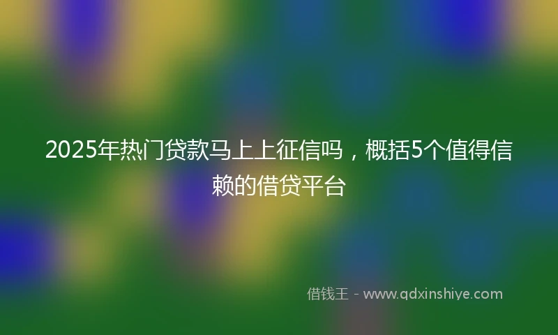 2025年热门贷款马上上征信吗，概括5个值得信赖的借贷平台
