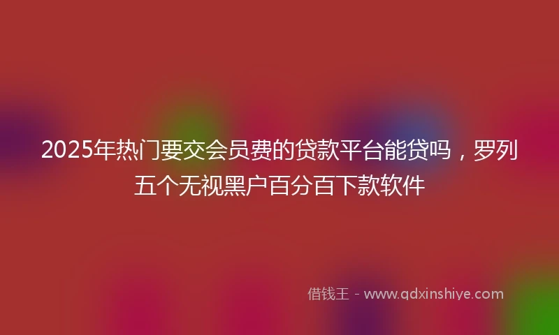 2025年热门要交会员费的贷款平台能贷吗，罗列五个无视黑户百分百下款软件