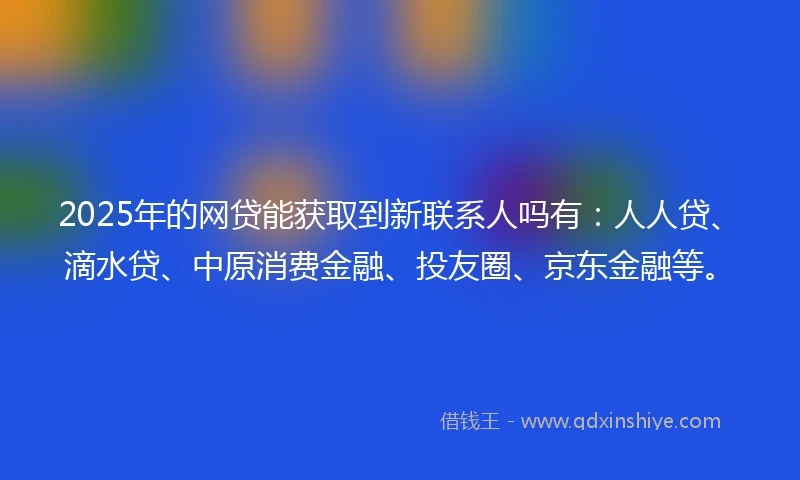 2025年的网贷能获取到新联系人吗有：人人贷、滴水贷、中原消费金融、投友圈、京东金融等。