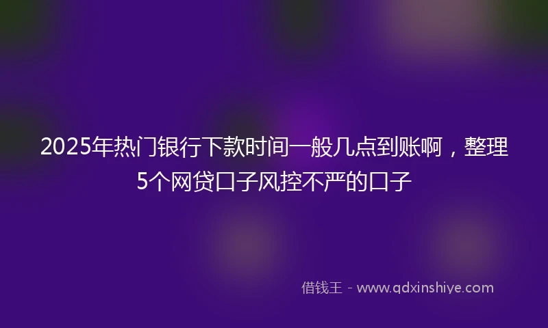 2025年热门银行下款时间一般几点到账啊，整理5个网贷口子风控不严的口子