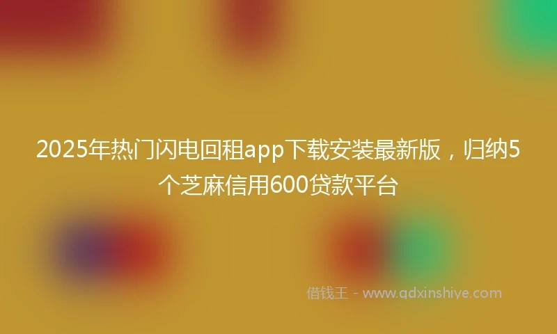 2025年热门闪电回租app下载安装最新版，归纳5个芝麻信用600贷款平台