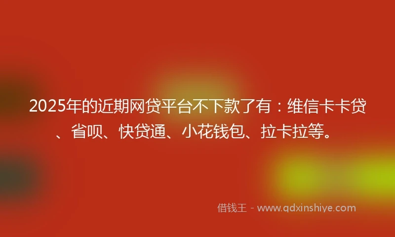 2025年的近期网贷平台不下款了有：维信卡卡贷、省呗、快贷通、小花钱包、拉卡拉等。