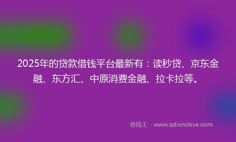 2025年的贷款借钱平台最新有：读秒贷、京东金融、东方汇、中原消费金融、拉卡拉等。