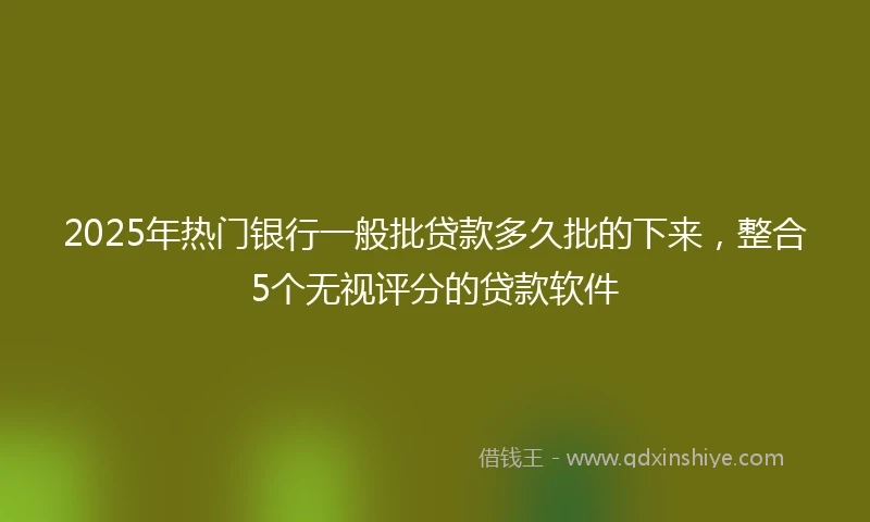 2025年热门银行一般批贷款多久批的下来，整合5个无视评分的贷款软件