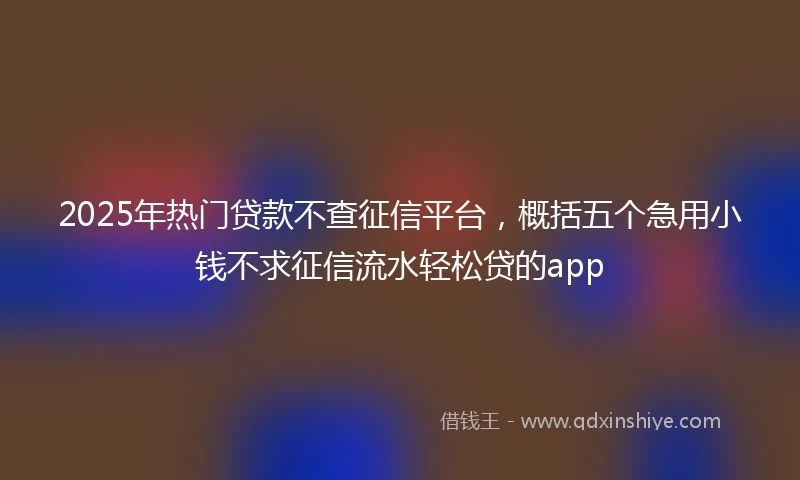 2025年热门贷款不查征信平台，概括五个急用小钱不求征信流水轻松贷的app