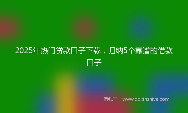 2025年热门贷款口子下载，归纳5个靠谱的借款口子