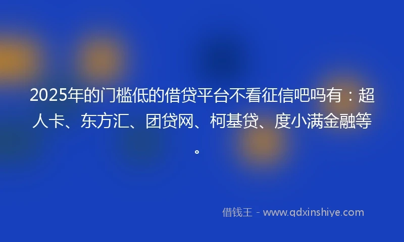 2025年的门槛低的借贷平台不看征信吧吗有：超人卡、东方汇、团贷网、柯基贷、度小满金融等。