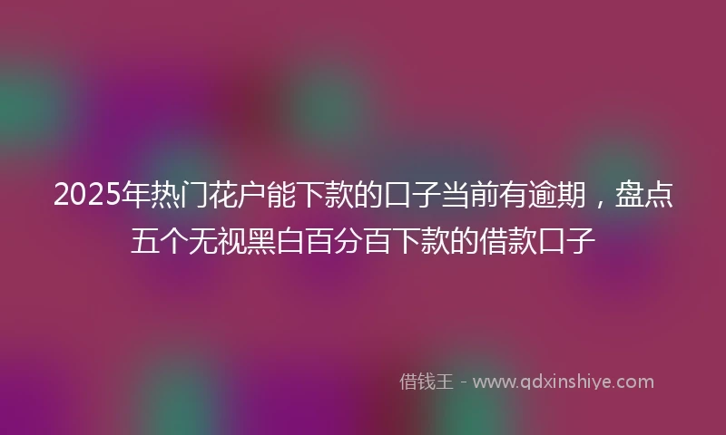 2025年热门花户能下款的口子当前有逾期，盘点五个无视黑白百分百下款的借款口子
