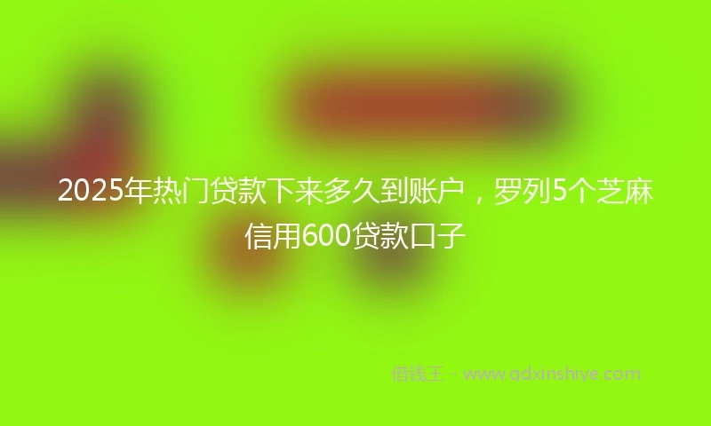 2025年热门贷款下来多久到账户，罗列5个芝麻信用600贷款口子