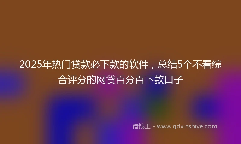 2025年热门贷款必下款的软件，总结5个不看综合评分的网贷百分百下款口子