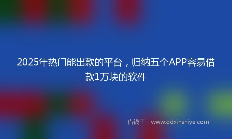 2025年热门能出款的平台，归纳五个APP容易借款1万块的软件