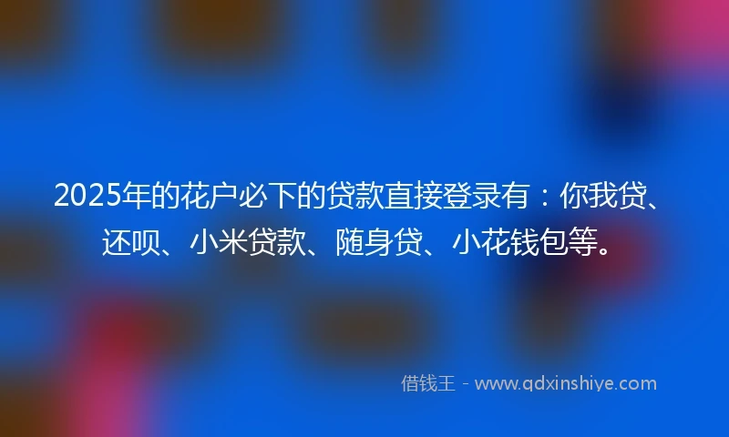 2025年的花户必下的贷款直接登录有：你我贷、还呗、小米贷款、随身贷、小花钱包等。