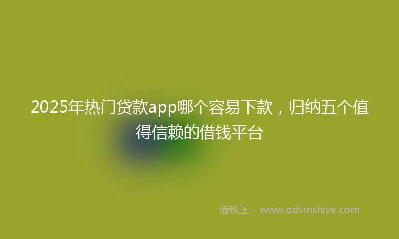 2025年热门贷款app哪个容易下款，归纳五个值得信赖的借钱平台