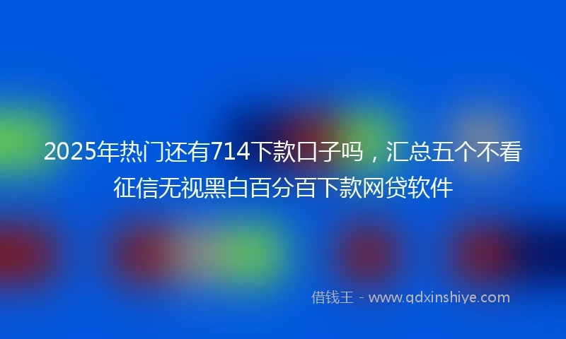 2025年热门还有714下款口子吗，汇总五个不看征信无视黑白百分百下款网贷软件