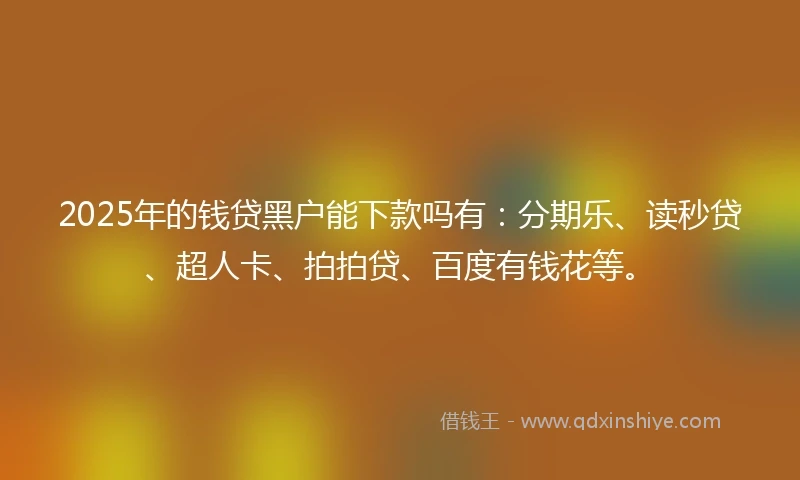 2025年的钱贷黑户能下款吗有：分期乐、读秒贷、超人卡、拍拍贷、百度有钱花等。
