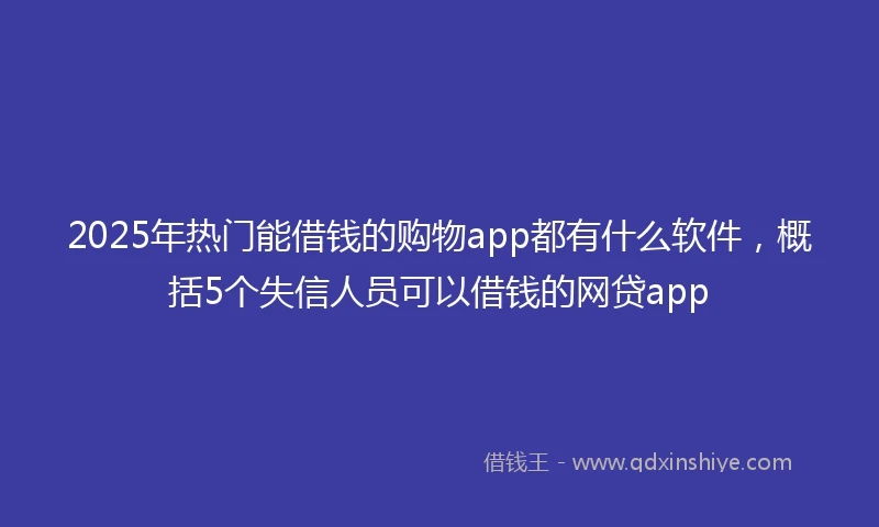 2025年热门能借钱的购物app都有什么软件，概括5个失信人员可以借钱的网贷app
