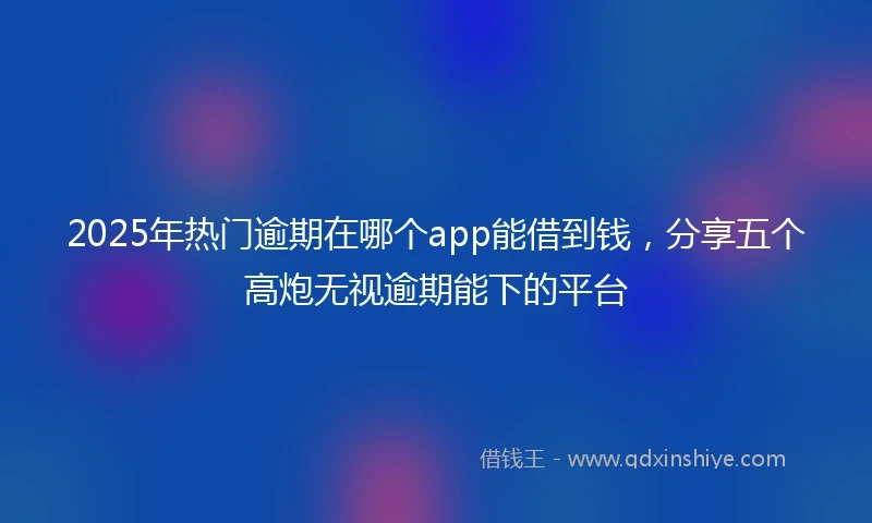 2025年热门逾期在哪个app能借到钱，分享五个高炮无视逾期能下的平台
