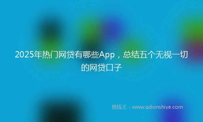 2025年热门网贷有哪些App，总结五个无视一切的网贷口子