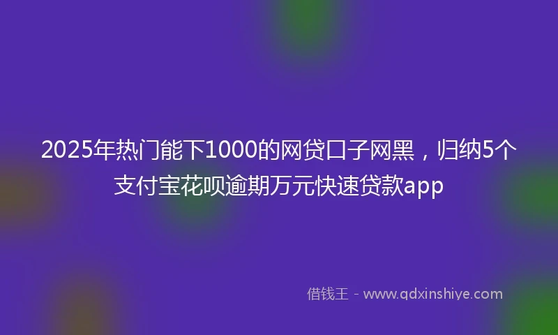 2025年热门能下1000的网贷口子网黑，归纳5个支付宝花呗逾期万元快速贷款app