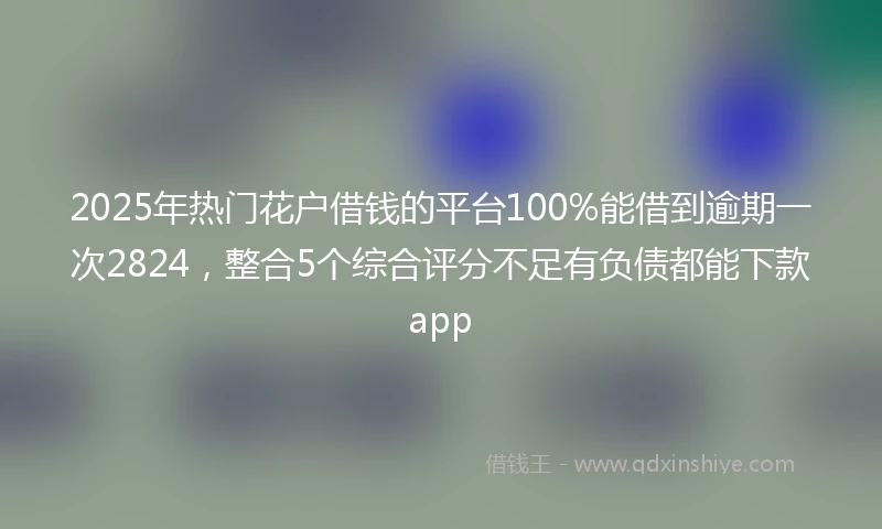 2025年热门花户借钱的平台100%能借到逾期一次2824，整合5个综合评分不足有负债都能下款app