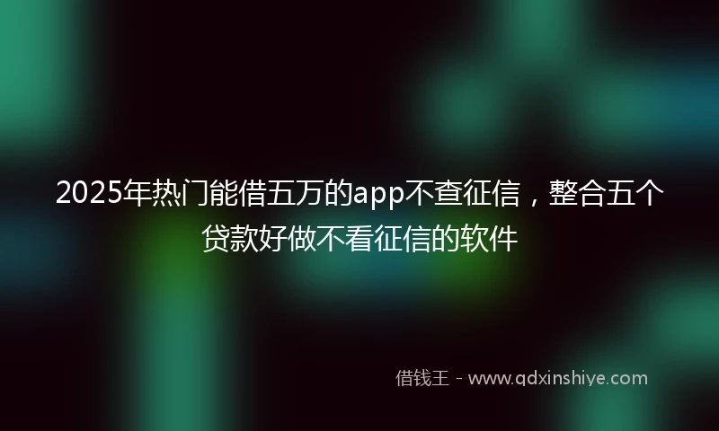 2025年热门能借五万的app不查征信，整合五个贷款好做不看征信的软件
