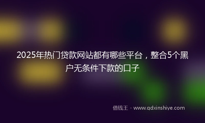 2025年热门贷款网站都有哪些平台，整合5个黑户无条件下款的口子